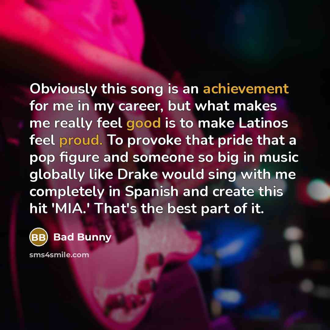 “Obviously this song is an achievement for me in my career, but what makes me really feel good is to make Latinos feel proud. To provoke that pride that a pop figure and someone so big in music globally like Drake would sing with me completely in Spanish and create this hit 'MIA.' That's the best…” quote by Bad Bunny