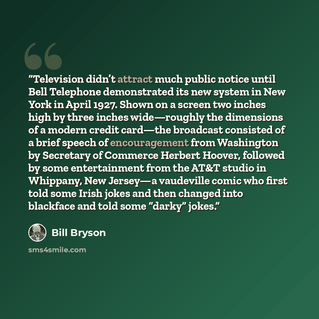 “Television didn’t attract much public notice until Bell Telephone demonstrated its new system in New York in April 1927. Shown on a screen two inches high by three inches wide—roughly the dimensions of a modern credit card—the broadcast consisted of a brief speech of encouragement from Washington…” quote by Bill Bryson