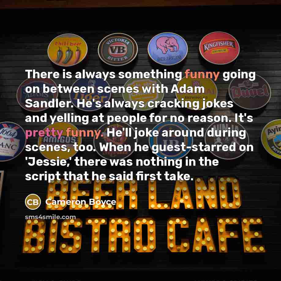 “There is always something funny going on between scenes with Adam Sandler. He's always cracking jokes and yelling at people for no reason. It's pretty funny. He'll joke around during scenes, too. When he guest-starred on 'Jessie,' there was nothing in the script that he said first take.” quote by Cameron Boyce