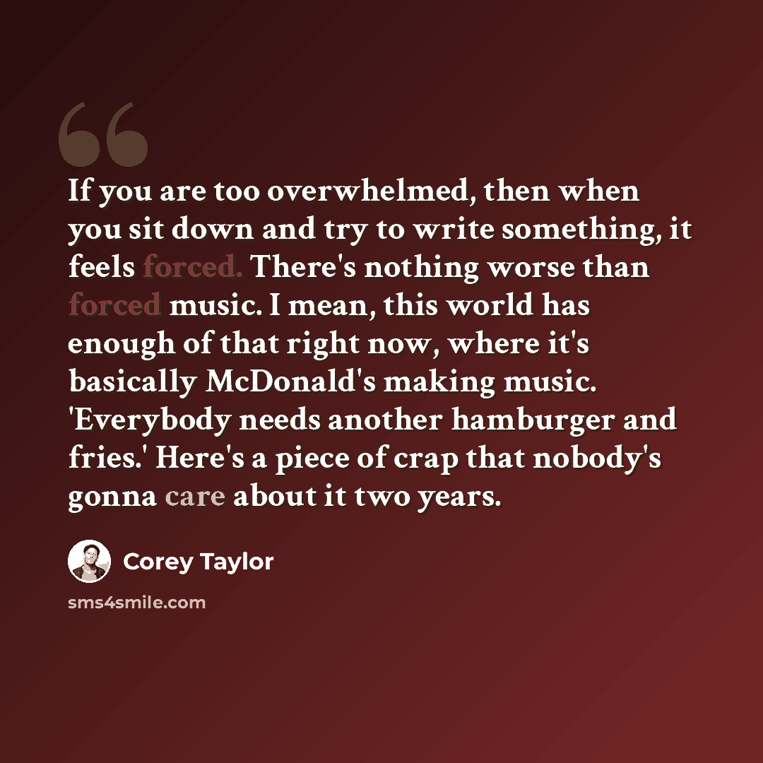“If you are too overwhelmed, then when you sit down and try to write something, it feels forced. There's nothing worse than forced music. I mean, this world has enough of that right now, where it's basically McDonald's making music. 'Everybody needs another hamburger and fries.' Here's a piece of…” quote by Corey Taylor