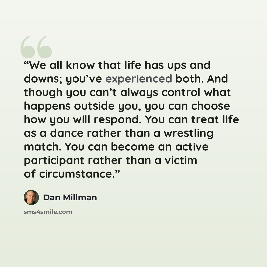 “We all know that life has ups and downs; you’ve experienced both. And though you can’t always control what happens outside you, you can choose how you will respond. You can treat life as a dance rather than a wrestling match. You can become an active participant rather than a victim of circumstance.” quote by Dan Millman
