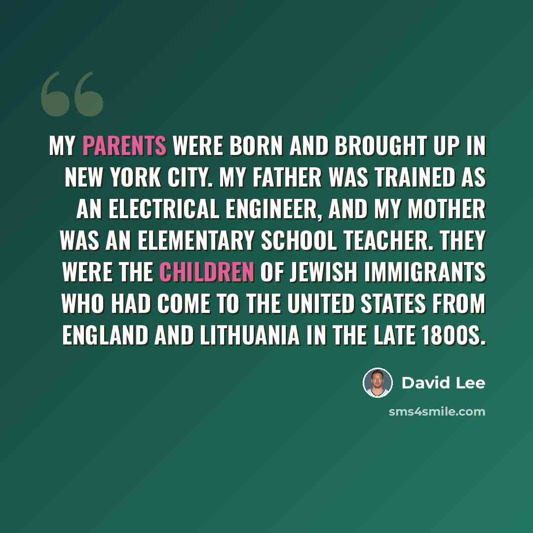 “My parents were born and brought up in New York City. My father was trained as an electrical engineer, and my mother was an elementary school teacher. They were the children of Jewish immigrants who had come to the United States from England and Lithuania in the late 1800s.” quote by David Lee