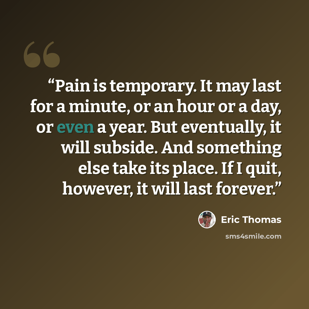 “Pain is temporary. It may last for a minute, or an hour or a day, or even a year. But eventually, it will subside. And something else take its place. If I quit, however, it will last forever.” quote by Eric Thomas