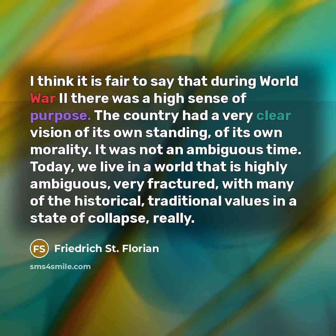 “I think it is fair to say that during World War II there was a high sense of purpose. The country had a very clear vision of its own standing, of its own morality. It was not an ambiguous time. Today, we live in a world that is highly ambiguous, very fractured, with many of the historical…” quote by Friedrich St. Florian