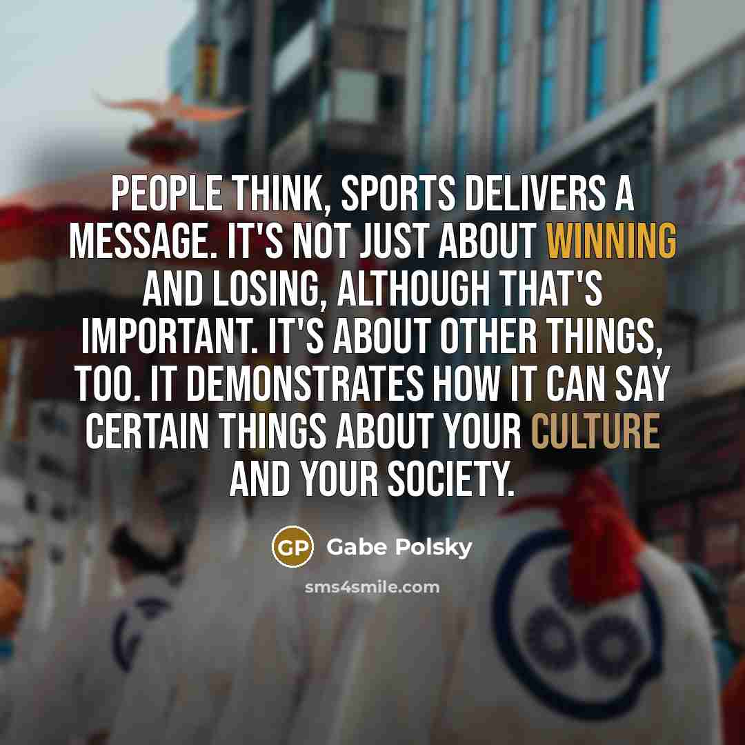 “People think, sports delivers a message. It's not just about winning and losing, although that's important. It's about other things, too. It demonstrates how it can say certain things about your culture and your society.” quote by Gabe Polsky