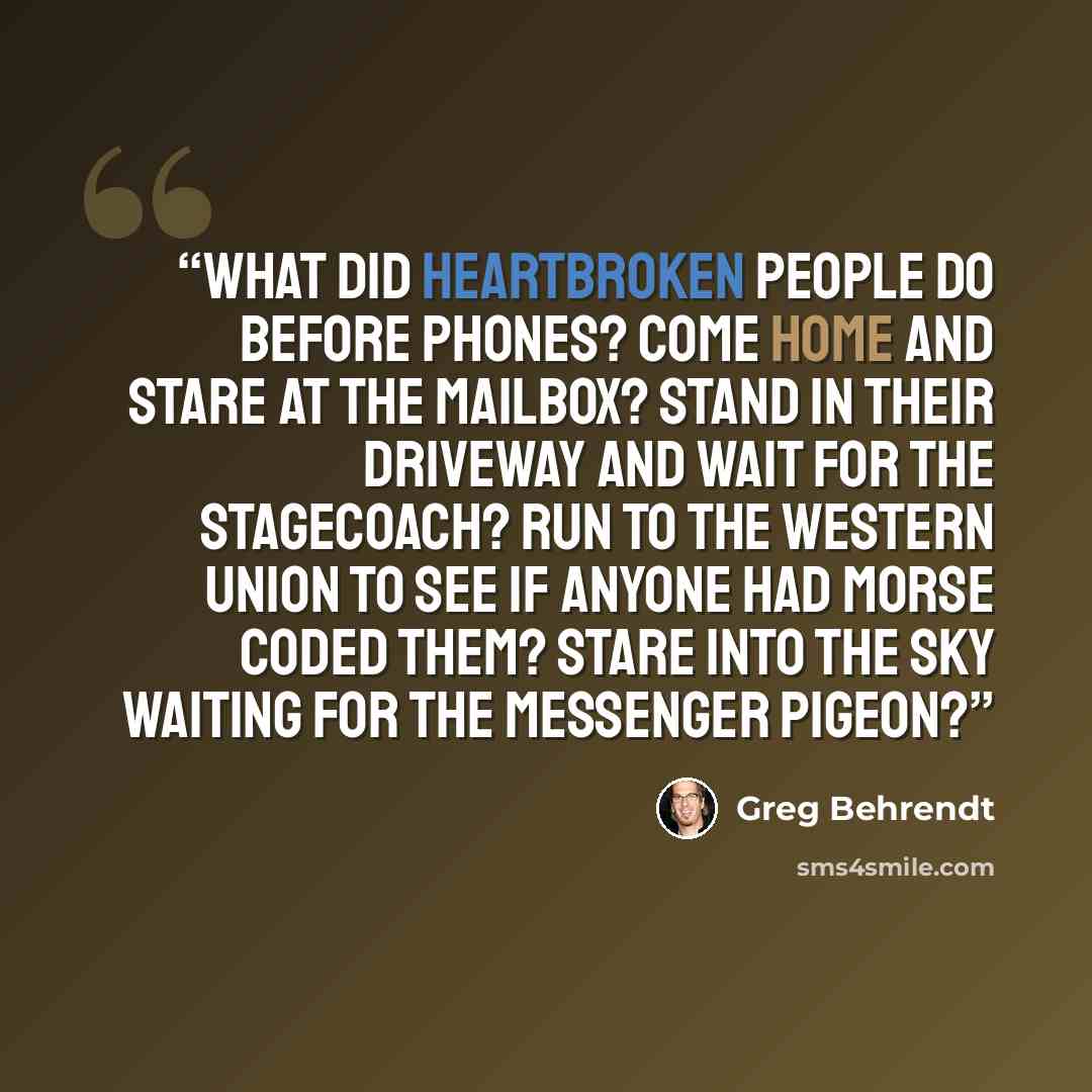 “What did heartbroken people do before phones? Come home and stare at the mailbox? Stand in their driveway and wait for the stagecoach? Run to the Western Union to see if anyone had Morse Coded them? Stare into the sky waiting for the messenger pigeon?” quote by Greg Behrendt