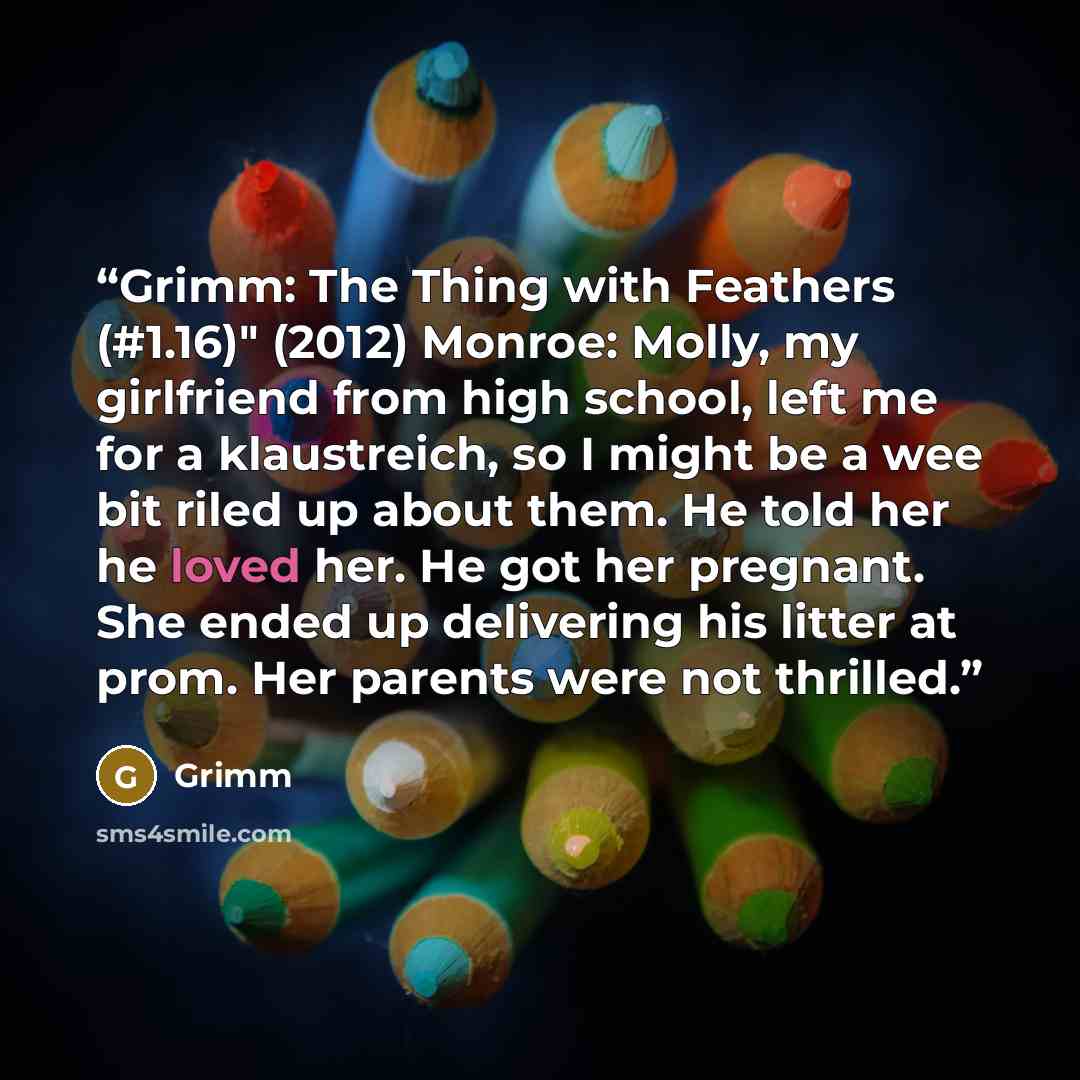 “Grimm: The Thing with Feathers (#1.16)" (2012) Monroe: Molly, my girlfriend from high school, left me for a klaustreich, so I might be a wee bit riled up about them. He told her he loved her. He got her pregnant. She ended up delivering his litter at prom. Her parents were not thrilled.” quote by Grimm
