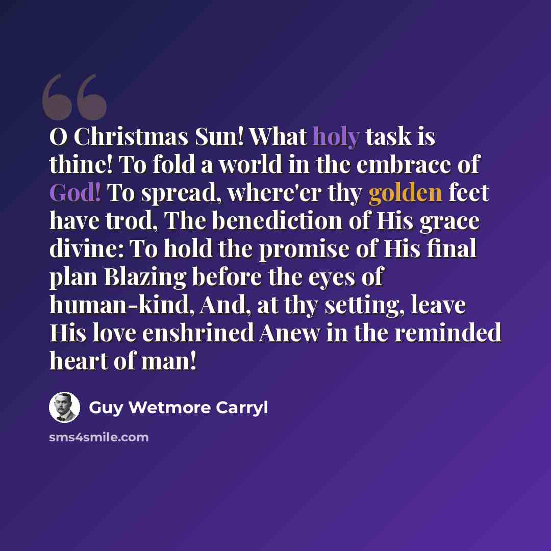 “O Christmas Sun! What holy task is thine! To fold a world in the embrace of God! To spread, where'er thy golden feet have trod, The benediction of His grace divine: To hold the promise of His final plan Blazing before the eyes of human-kind, And, at thy setting, leave His love enshrined Anew in…” quote by Guy Wetmore Carryl