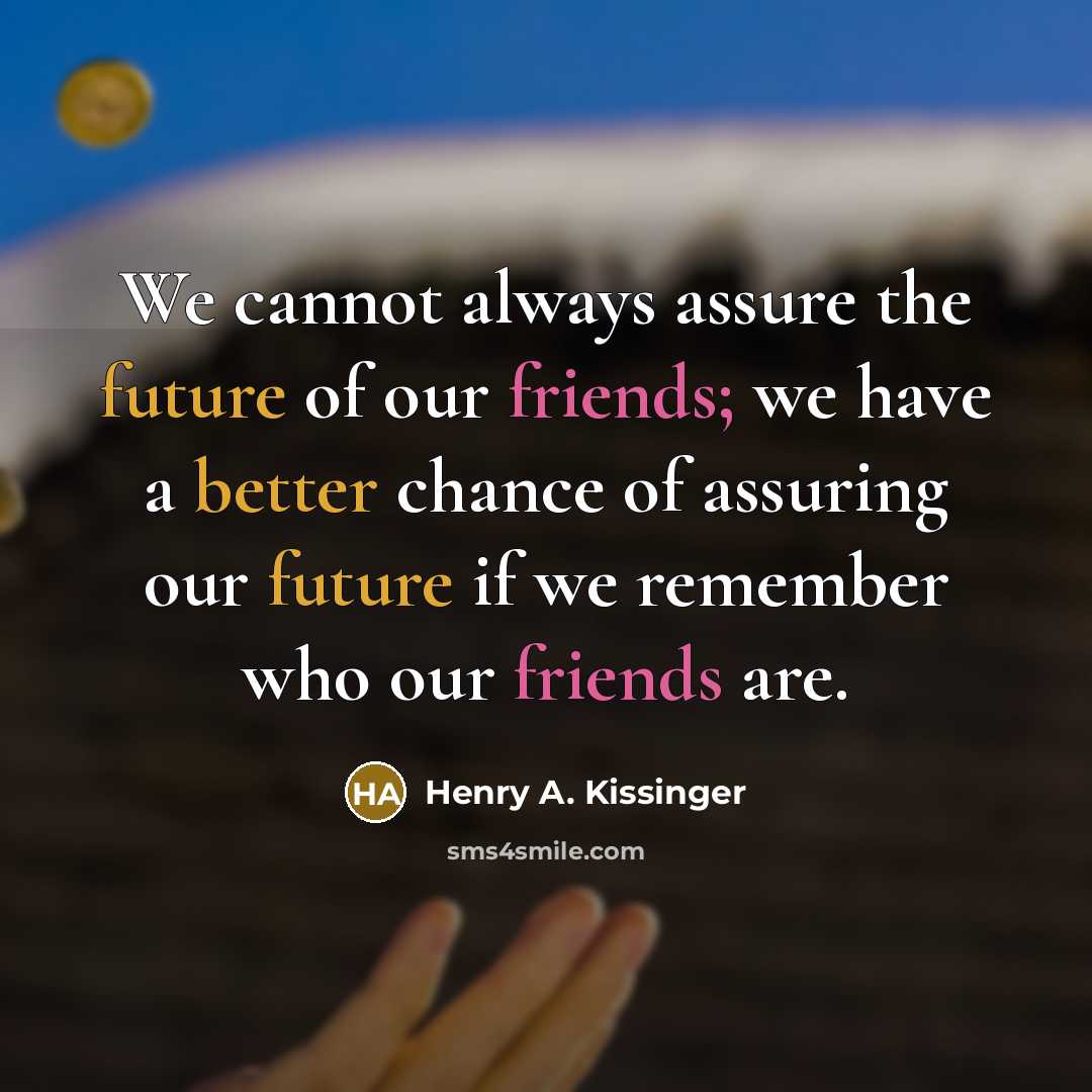 “We cannot always assure the future of our friends; we have a better chance of assuring our future if we remember who our friends are.” quote by Henry A. Kissinger