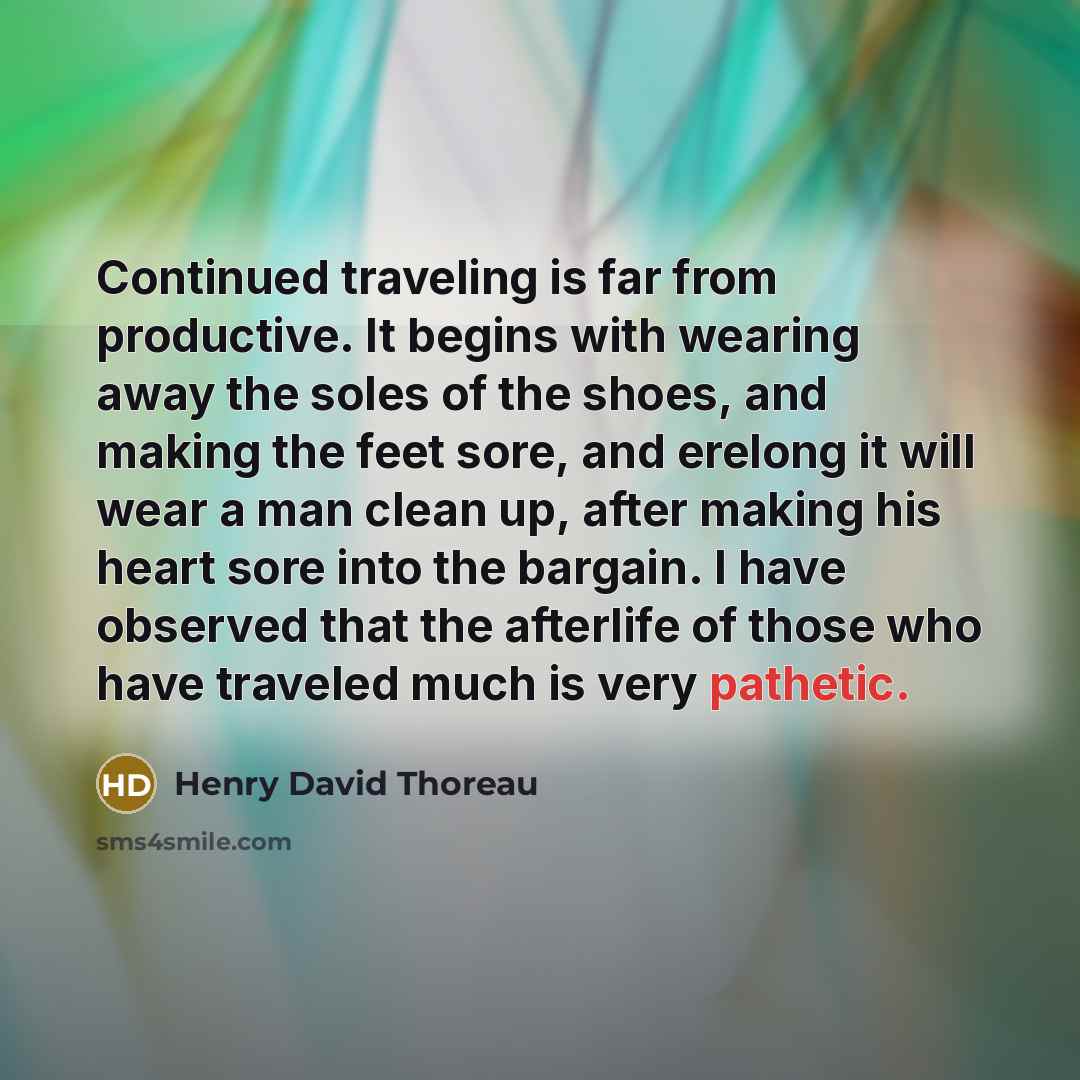 “Continued traveling is far from productive. It begins with wearing away the soles of the shoes, and making the feet sore, and erelong it will wear a man clean up, after making his heart sore into the bargain. I have observed that the afterlife of those who have traveled much is very pathetic.” quote by Henry David Thoreau
