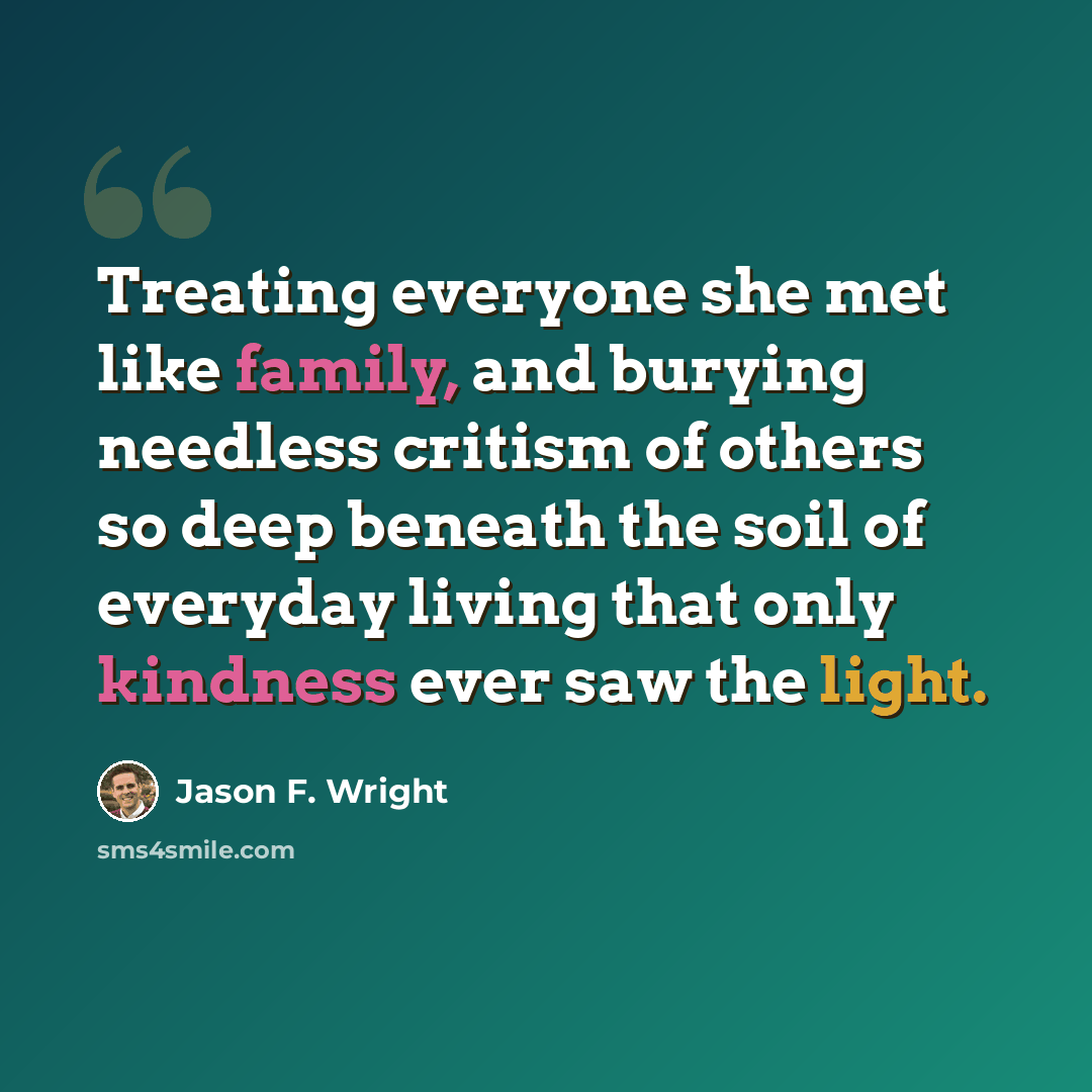 “Treating everyone she met like family, and burying needless critism of others so deep beneath the soil of everyday living that only kindness ever saw the light.” quote by Jason F. Wright