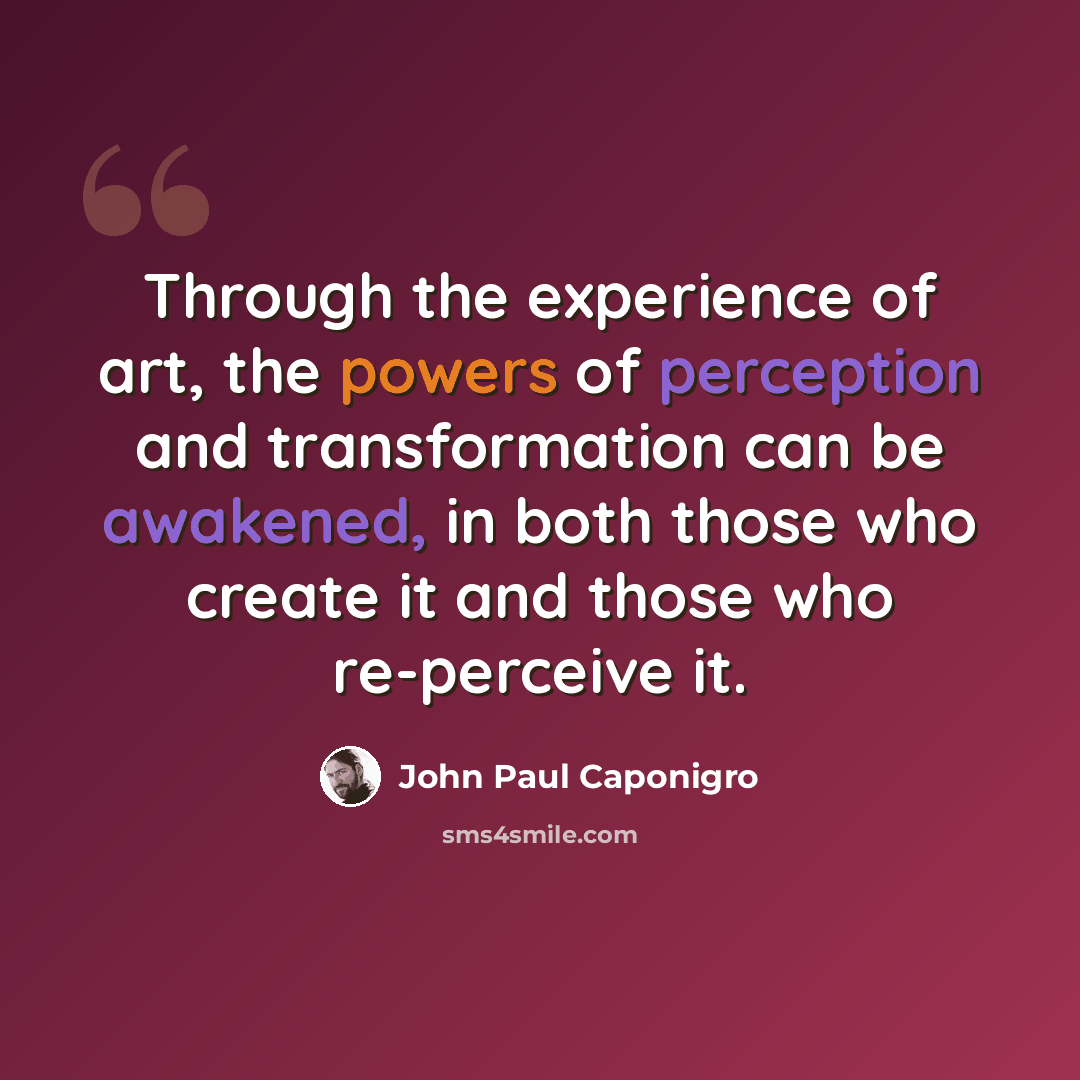 “Through the experience of art, the powers of perception and transformation can be awakened, in both those who create it and those who re-perceive it.” quote by John Paul Caponigro