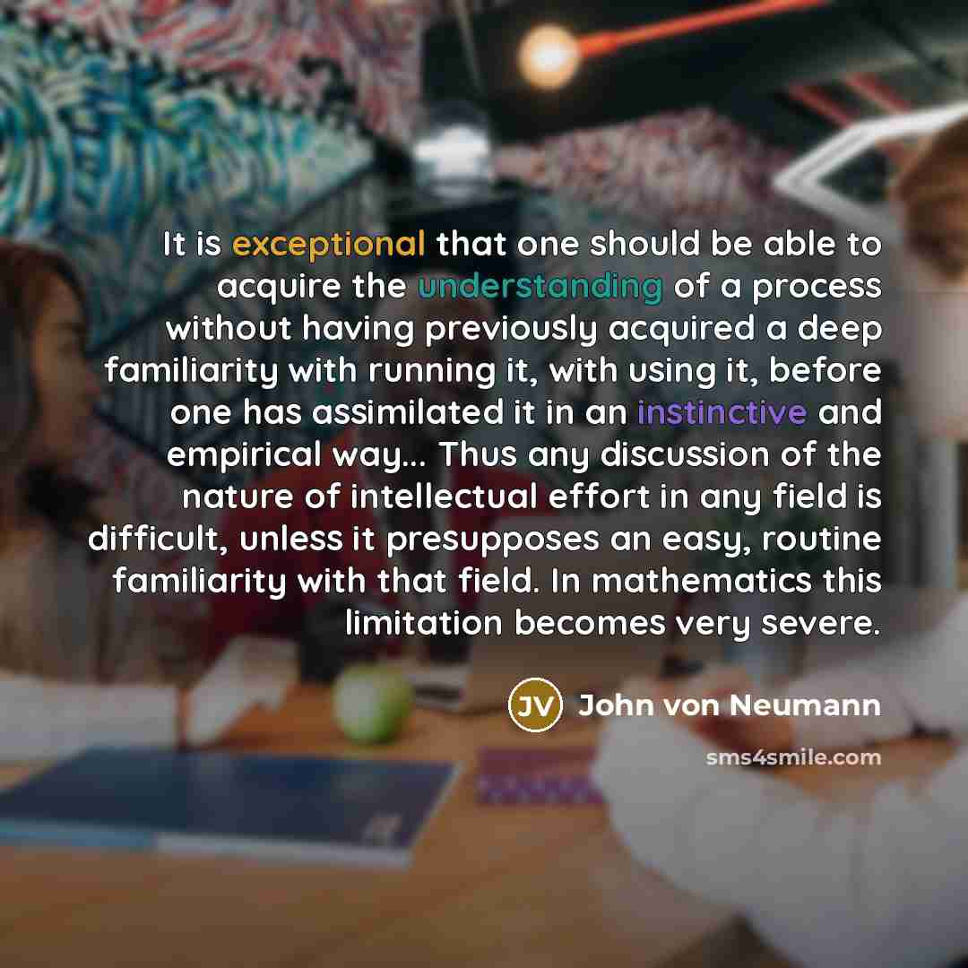 “It is exceptional that one should be able to acquire the understanding of a process without having previously acquired a deep familiarity with running it, with using it, before one has assimilated it in an instinctive and empirical way... Thus any discussion of the nature of intellectual effort in…” quote by John von Neumann