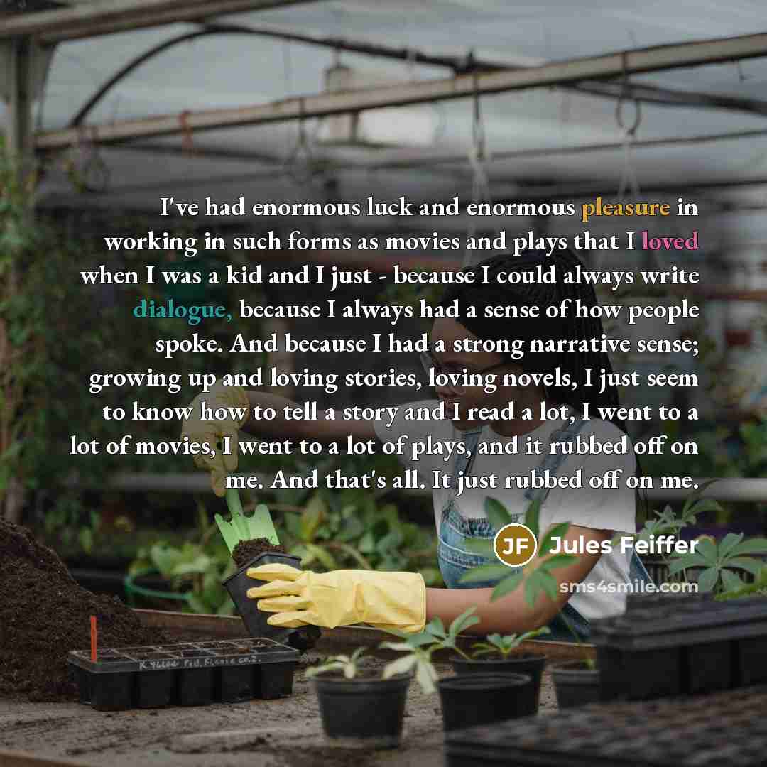 “I've had enormous luck and enormous pleasure in working in such forms as movies and plays that I loved when I was a kid and I just - because I could always write dialogue, because I always had a sense of how people spoke. And because I had a strong narrative sense; growing up and loving stories…” quote by Jules Feiffer