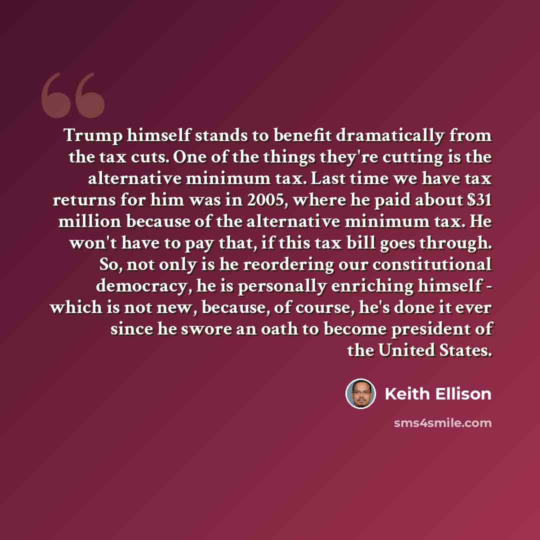 “Trump himself stands to benefit dramatically from the tax cuts. One of the things they're cutting is the alternative minimum tax. Last time we have tax returns for him was in 2005, where he paid about $31 million because of the alternative minimum tax. He won't have to pay that, if this tax bill…” quote by Keith Ellison