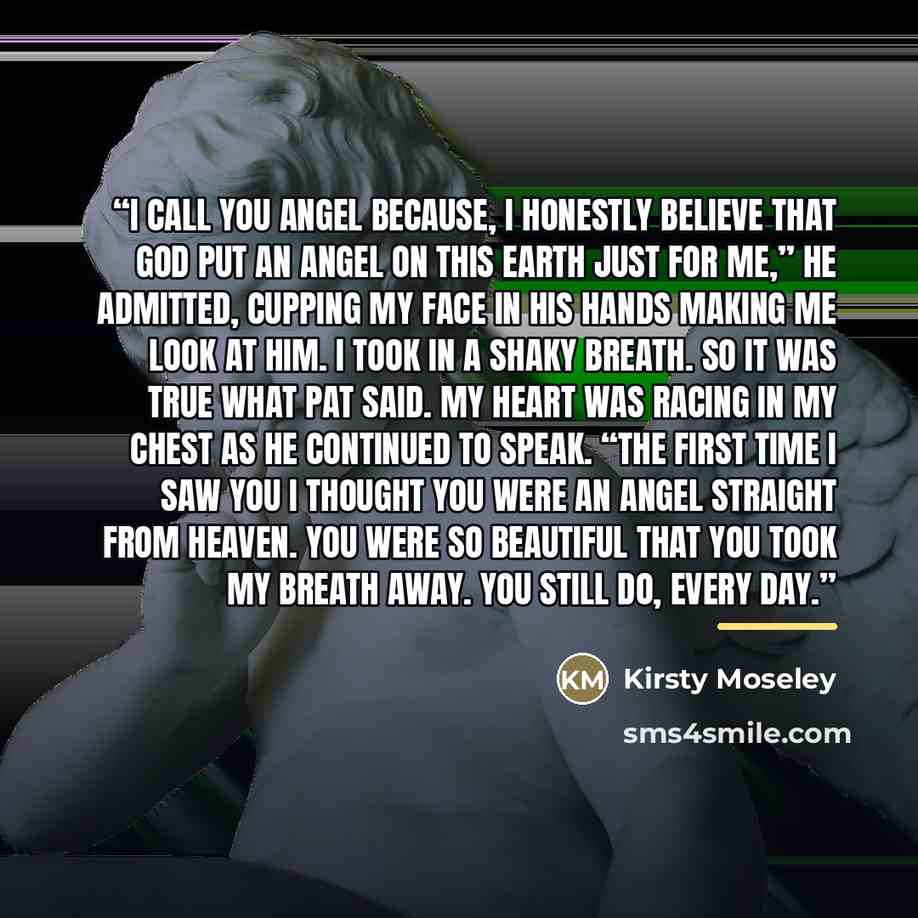 “I call you Angel because, I honestly believe that God put an Angel on this earth just for me,” he admitted, cupping my face in his hands making me look at him. I took in a shaky breath. So it was true what Pat said. My heart was racing in my chest as he continued to speak. “The first time I saw…” quote by Kirsty Moseley