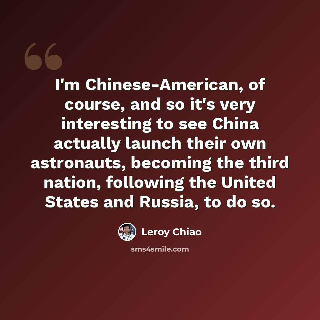 “I'm Chinese-American, of course, and so it's very interesting to see China actually launch their own astronauts, becoming the third nation, following the United States and Russia, to do so.” quote by Leroy Chiao