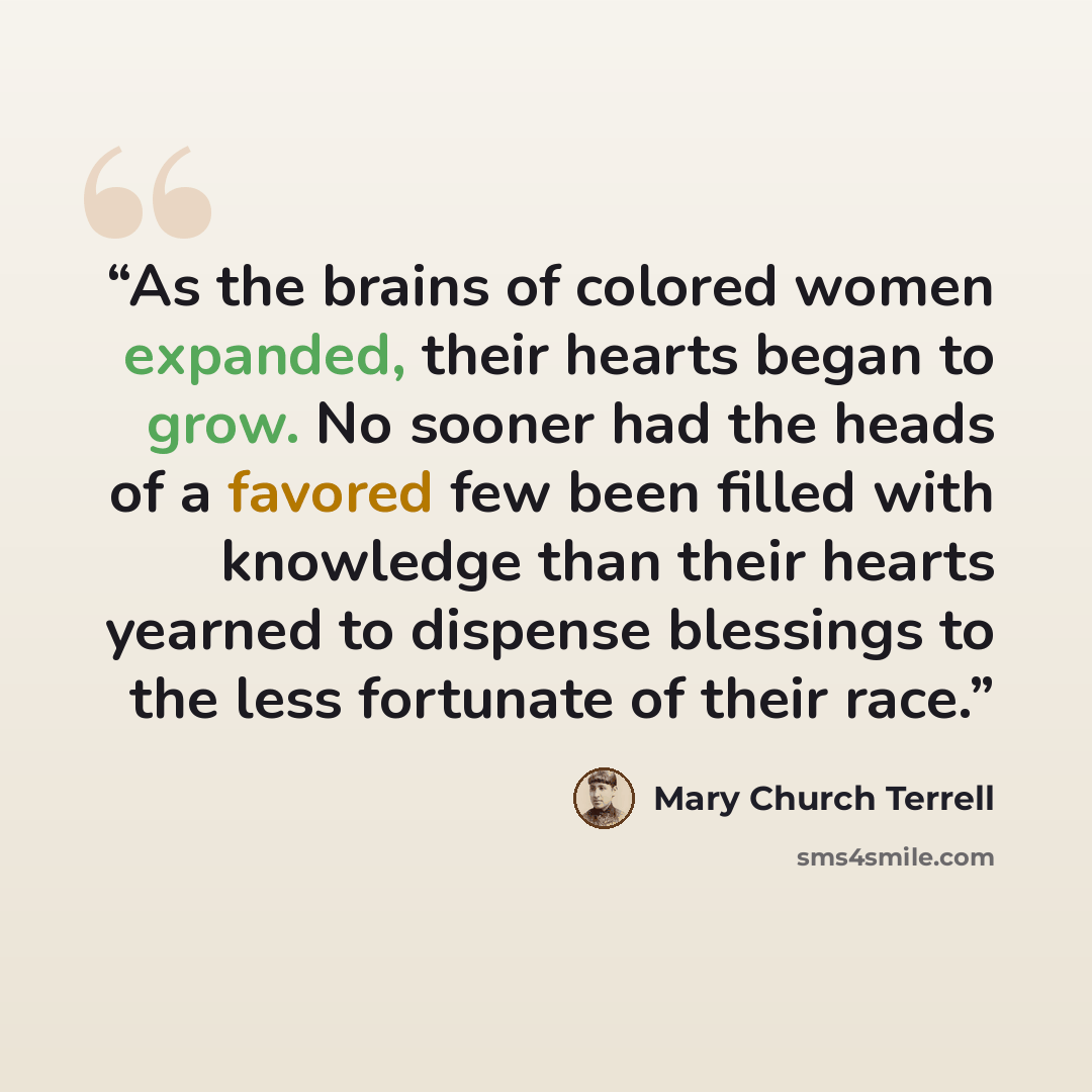 “As the brains of colored women expanded, their hearts began to grow. No sooner had the heads of a favored few been filled with knowledge than their hearts yearned to dispense blessings to the less fortunate of their race.” quote by Mary Church Terrell