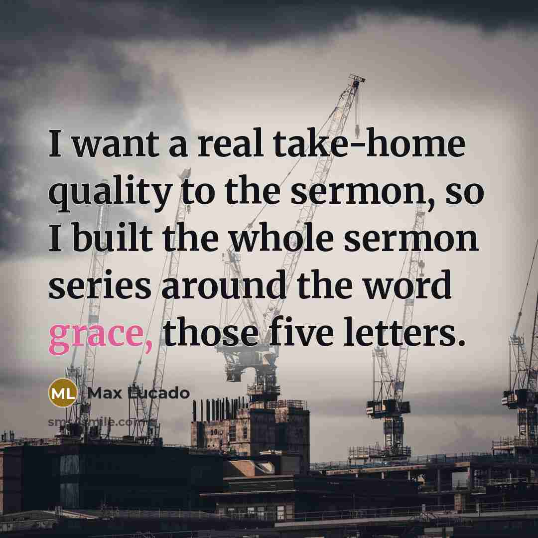 “I want a real take-home quality to the sermon, so I built the whole sermon series around the word grace, those five letters.” quote by Max Lucado