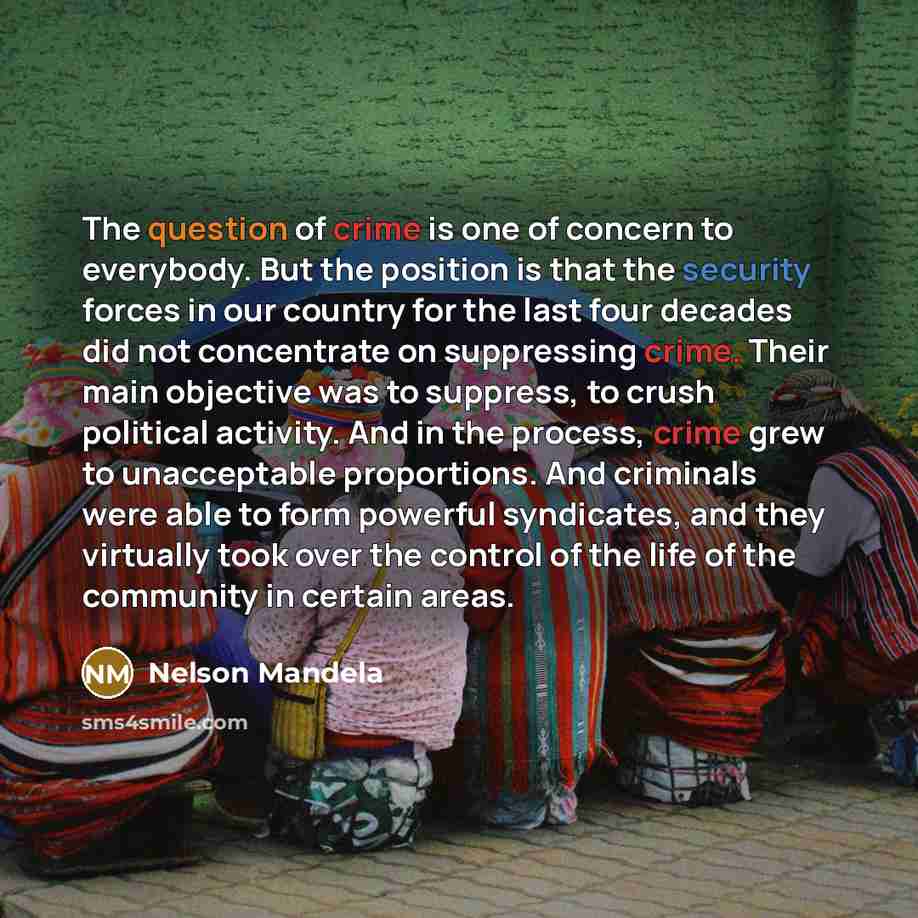 “The question of crime is one of concern to everybody. But the position is that the security forces in our country for the last four decades did not concentrate on suppressing crime. Their main objective was to suppress, to crush political activity. And in the process, crime grew to unacceptable…” quote by Nelson Mandela