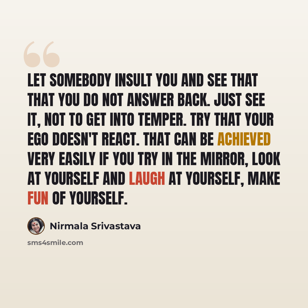 “Let somebody insult you and see that that you do not answer back. Just see it, not to get into temper. Try that your ego doesn't react. That can be achieved very easily if you try in the mirror, look at yourself and laugh at yourself, make fun of yourself.” quote by Nirmala Srivastava