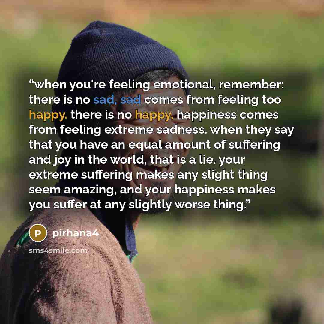 “when you're feeling emotional, remember: there is no sad, sad comes from feeling too happy. there is no happy, happiness comes from feeling extreme sadness. when they say that you have an equal amount of suffering and joy in the world, that is a lie. your extreme suffering makes any slight thing…” quote by pirhana4