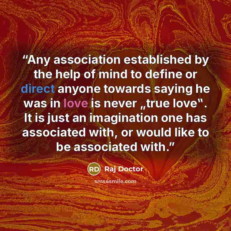 “Any association established by the help of mind to define or direct anyone towards saying he was in love is never „true love‟. It is just an imagination one has associated with, or would like to be associated with.” quote by Raj Doctor