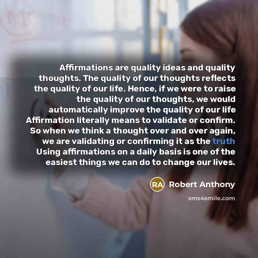 “Affirmations are quality ideas and quality thoughts. The quality of our thoughts reflects the quality of our life. Hence, if we were to raise the quality of our thoughts, we would automatically improve the quality of our life Affirmation literally means to validate or confirm. So when we think a…” quote by Robert Anthony