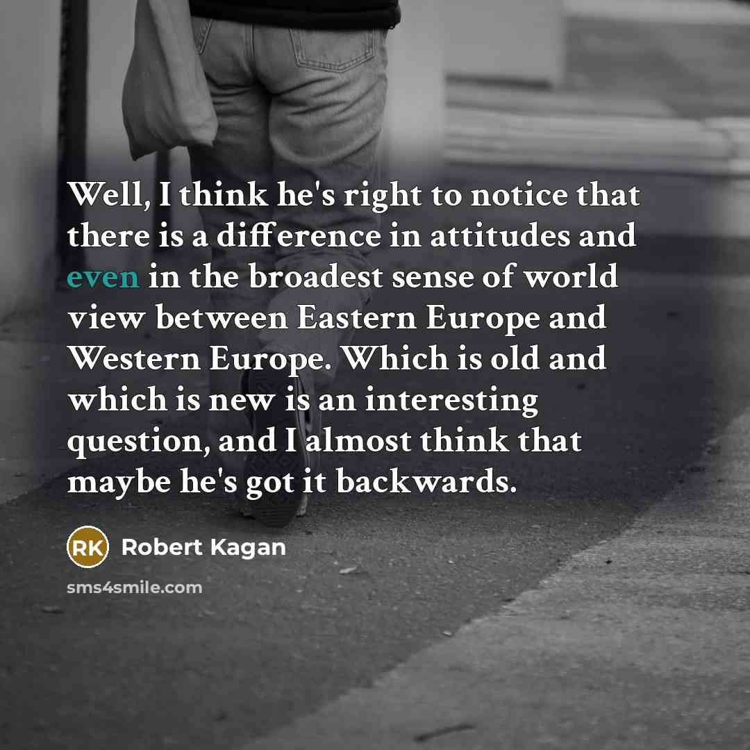 “Well, I think he's right to notice that there is a difference in attitudes and even in the broadest sense of world view between Eastern Europe and Western Europe. Which is old and which is new is an interesting question, and I almost think that maybe he's got it backwards.” quote by Robert Kagan