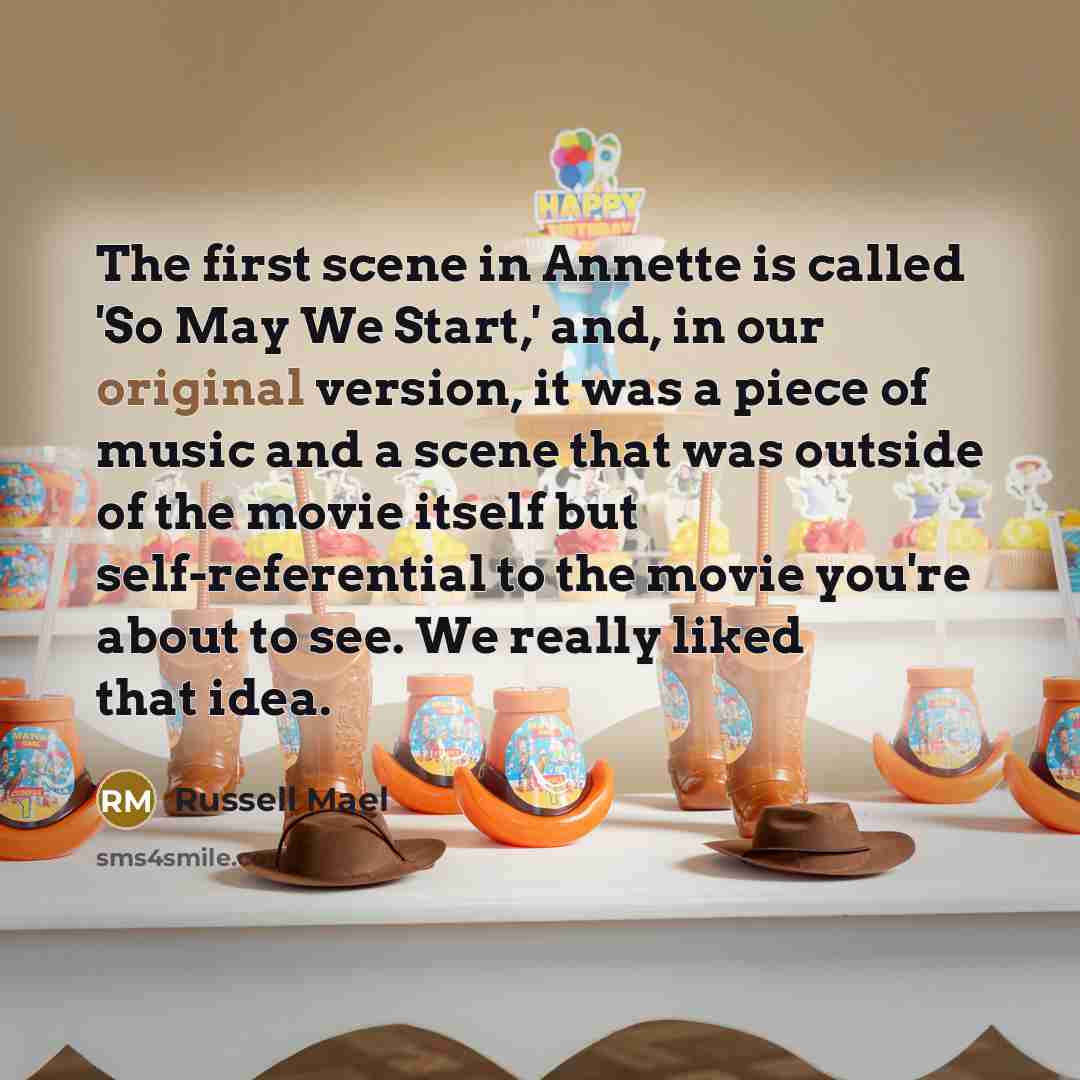 “The first scene in Annette is called 'So May We Start,' and, in our original version, it was a piece of music and a scene that was outside of the movie itself but self-referential to the movie you're about to see. We really liked that idea.” quote by Russell Mael