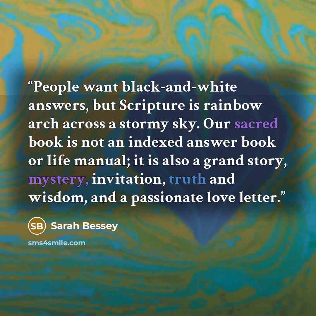 “People want black-and-white answers, but Scripture is rainbow arch across a stormy sky. Our sacred book is not an indexed answer book or life manual; it is also a grand story, mystery, invitation, truth and wisdom, and a passionate love letter.” quote by Sarah Bessey