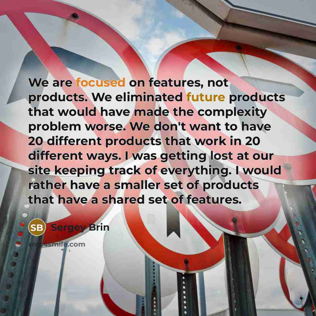 “We are focused on features, not products. We eliminated future products that would have made the complexity problem worse. We don't want to have 20 different products that work in 20 different ways. I was getting lost at our site keeping track of everything. I would rather have a smaller set of…” quote by Sergey Brin