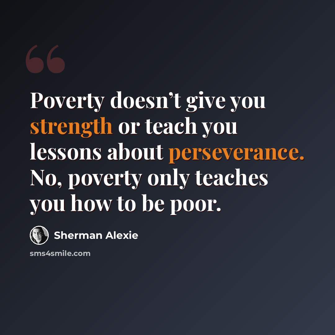 “Poverty doesn’t give you strength or teach you lessons about perseverance. No, poverty only teaches you how to be poor.” quote by Sherman Alexie