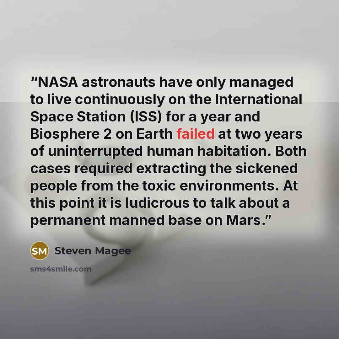 “NASA astronauts have only managed to live continuously on the International Space Station (ISS) for a year and Biosphere 2 on Earth failed at two years of uninterrupted human habitation. Both cases required extracting the sickened people from the toxic environments. At this point it is ludicrous…” quote by Steven Magee