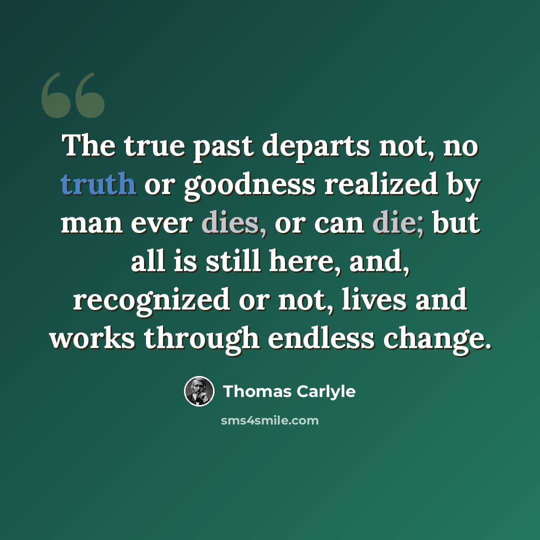 “The true past departs not, no truth or goodness realized by man ever dies, or can die; but all is still here, and, recognized or not, lives and works through endless change.” quote by Thomas Carlyle