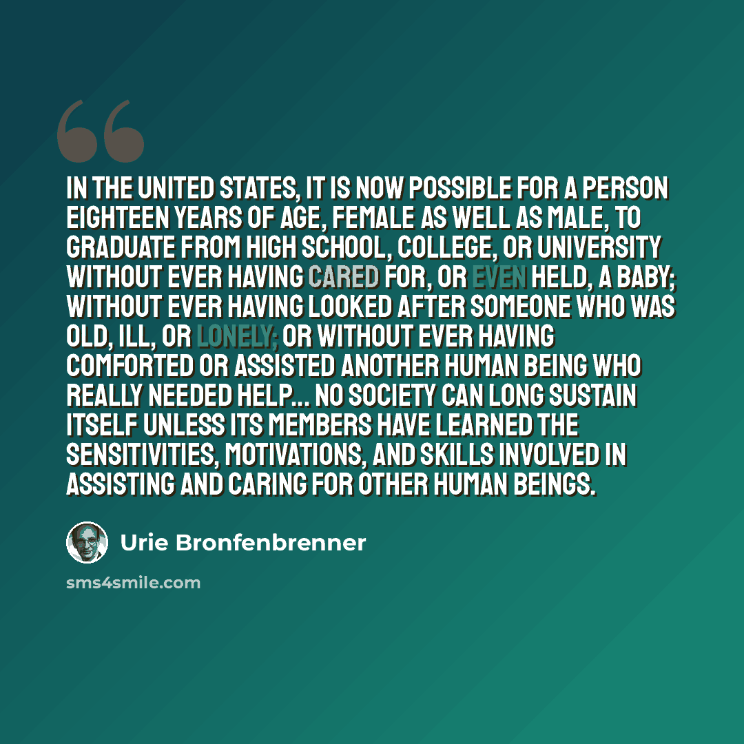 “In the United States, it is now possible for a person eighteen years of age, female as well as male, to graduate from high school, college, or university without ever having cared for, or even held, a baby; without ever having looked after someone who was old, ill, or lonely; or without ever…” quote by Urie Bronfenbrenner