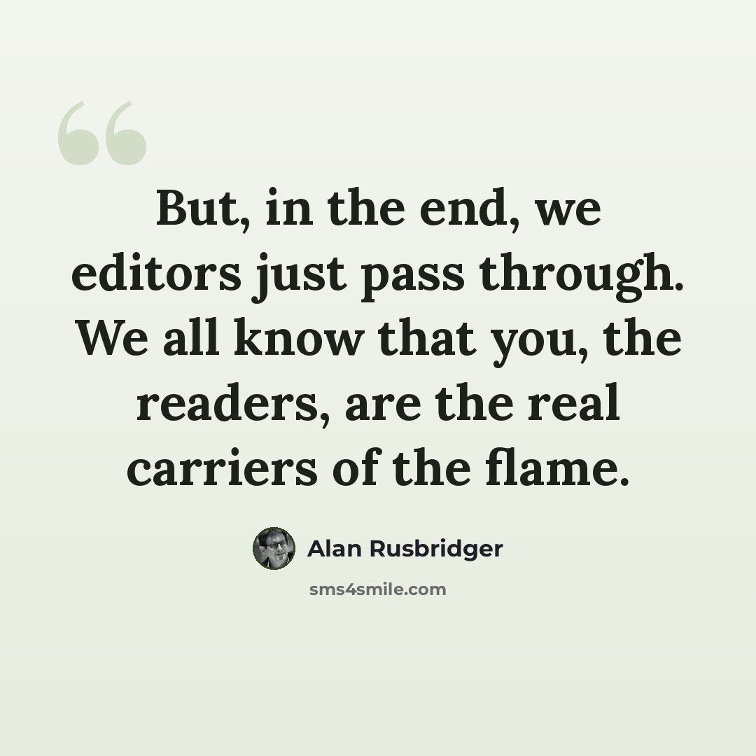 “But, in the end, we editors just pass through. We all know that you, the readers, are the real carriers of the flame.” quote by Alan Rusbridger