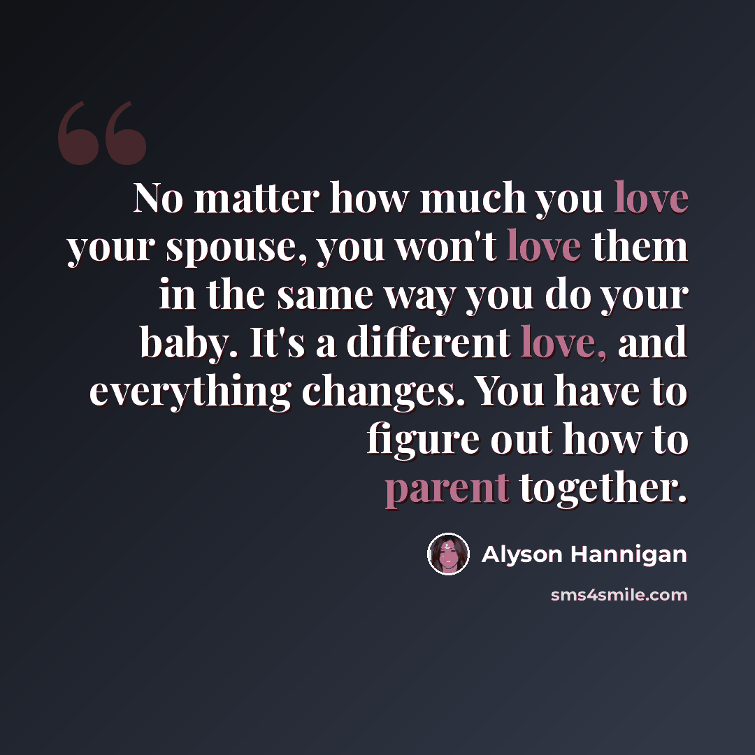 “No matter how much you love your spouse, you won't love them in the same way you do your baby. It's a different love, and everything changes. You have to figure out how to parent together.” quote by Alyson Hannigan