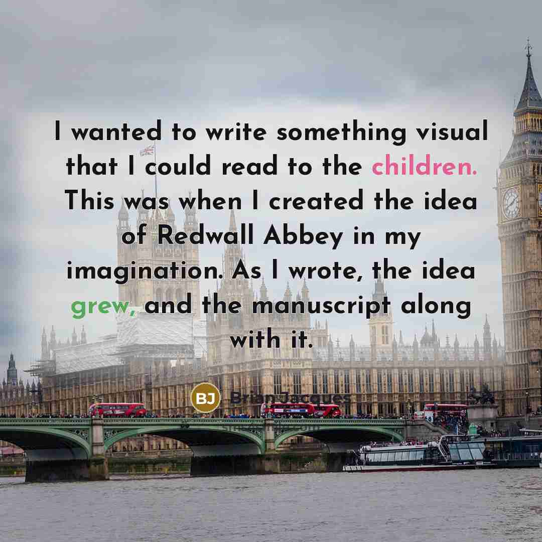 “I wanted to write something visual that I could read to the children. This was when I created the idea of Redwall Abbey in my imagination. As I wrote, the idea grew, and the manuscript along with it.” quote by Brian Jacques