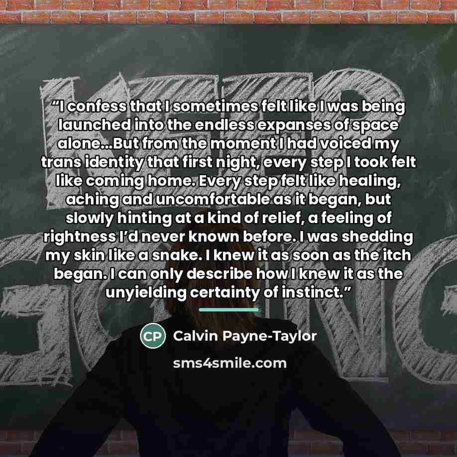 “I confess that I sometimes felt like I was being launched into the endless expanses of space alone...But from the moment I had voiced my trans identity that first night, every step I took felt like coming home. Every step felt like healing, aching and uncomfortable as it began, but slowly hinting…” quote by Calvin Payne-Taylor