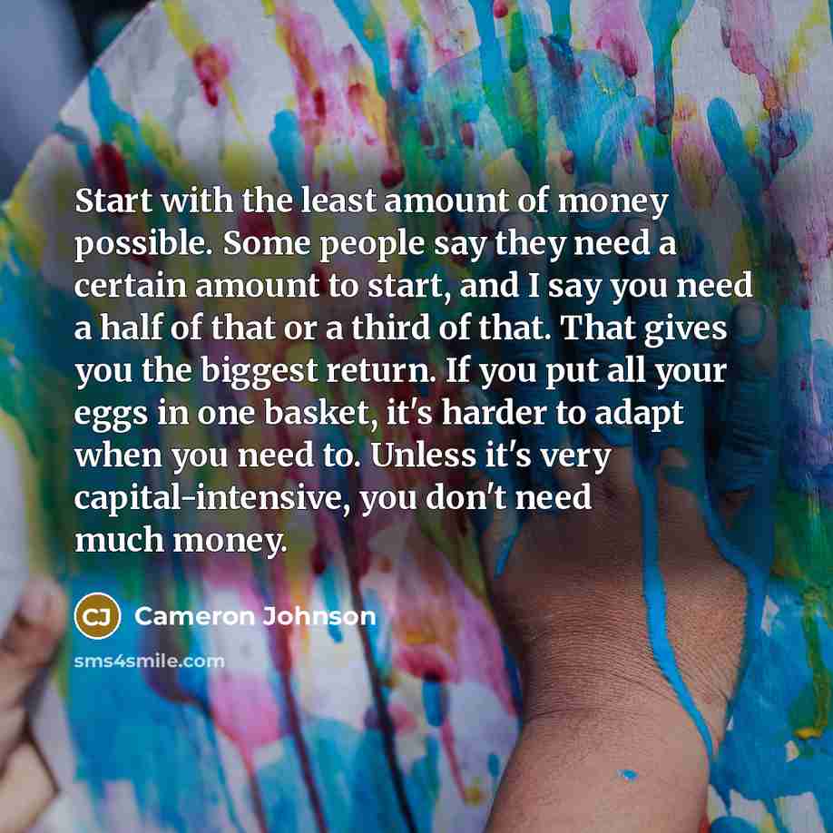 “Start with the least amount of money possible. Some people say they need a certain amount to start, and I say you need a half of that or a third of that. That gives you the biggest return. If you put all your eggs in one basket, it's harder to adapt when you need to. Unless it's very…” quote by Cameron Johnson