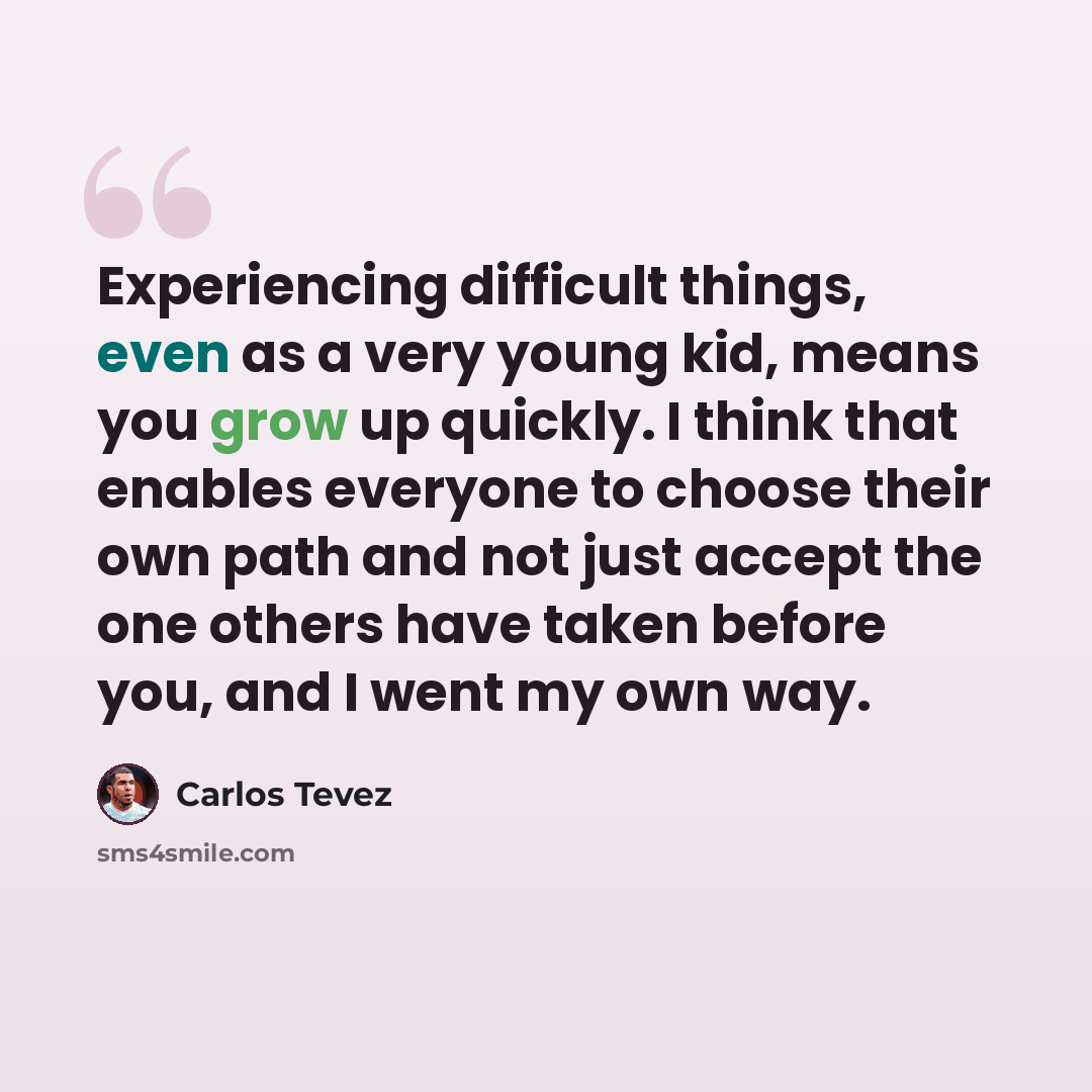 “Experiencing difficult things, even as a very young kid, means you grow up quickly. I think that enables everyone to choose their own path and not just accept the one others have taken before you, and I went my own way.” quote by Carlos Tevez
