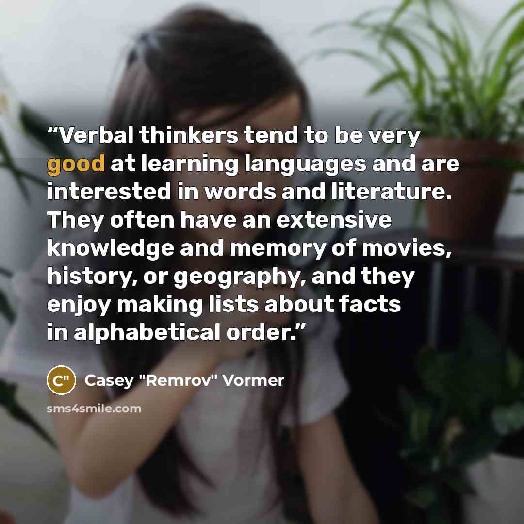 “Verbal thinkers tend to be very good at learning languages and are interested in words and literature. They often have an extensive knowledge and memory of movies, history, or geography, and they enjoy making lists about facts in alphabetical order.” quote by Casey "Remrov" Vormer