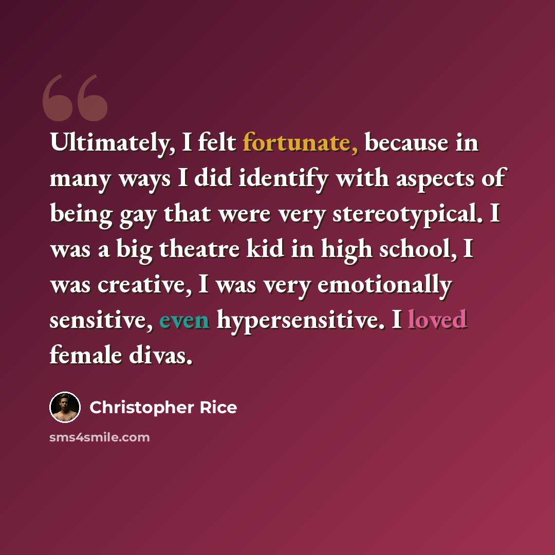 “Ultimately, I felt fortunate, because in many ways I did identify with aspects of being gay that were very stereotypical. I was a big theatre kid in high school, I was creative, I was very emotionally sensitive, even hypersensitive. I loved female divas.” quote by Christopher Rice