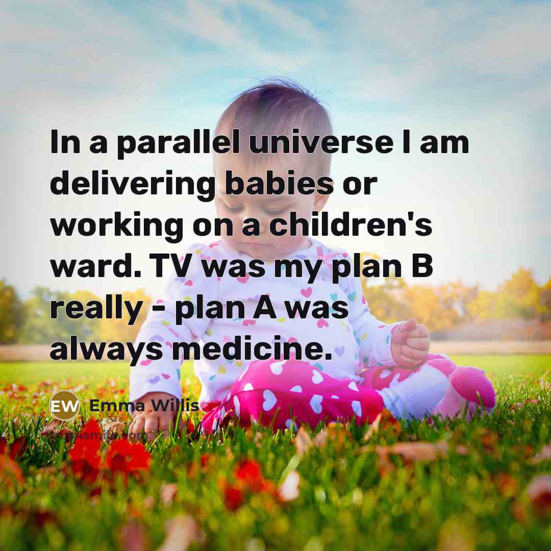 “In a parallel universe I am delivering babies or working on a children's ward. TV was my plan B really - plan A was always medicine.” quote by Emma Willis