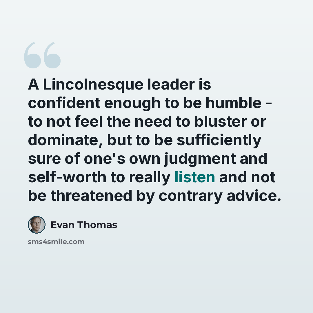 “A Lincolnesque leader is confident enough to be humble - to not feel the need to bluster or dominate, but to be sufficiently sure of one's own judgment and self-worth to really listen and not be threatened by contrary advice.” quote by Evan Thomas