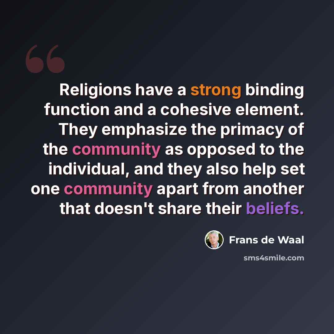 “Religions have a strong binding function and a cohesive element. They emphasize the primacy of the community as opposed to the individual, and they also help set one community apart from another that doesn't share their beliefs.” quote by Frans de Waal