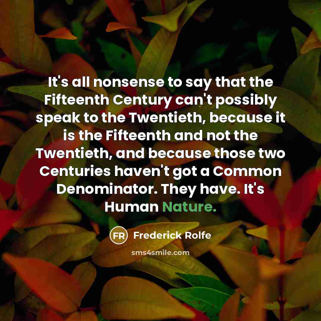 “It's all nonsense to say that the Fifteenth Century can't possibly speak to the Twentieth, because it is the Fifteenth and not the Twentieth, and because those two Centuries haven't got a Common Denominator. They have. It's Human Nature.” quote by Frederick Rolfe