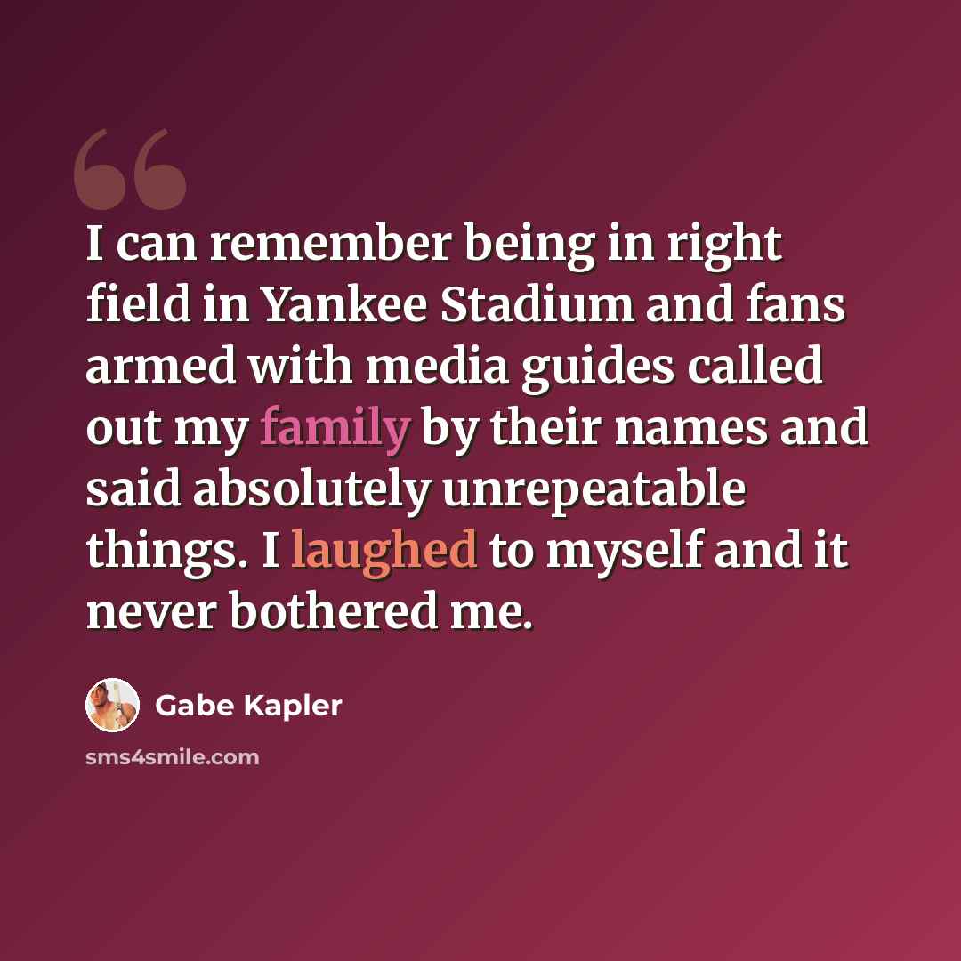 “I can remember being in right field in Yankee Stadium and fans armed with media guides called out my family by their names and said absolutely unrepeatable things. I laughed to myself and it never bothered me.” quote by Gabe Kapler