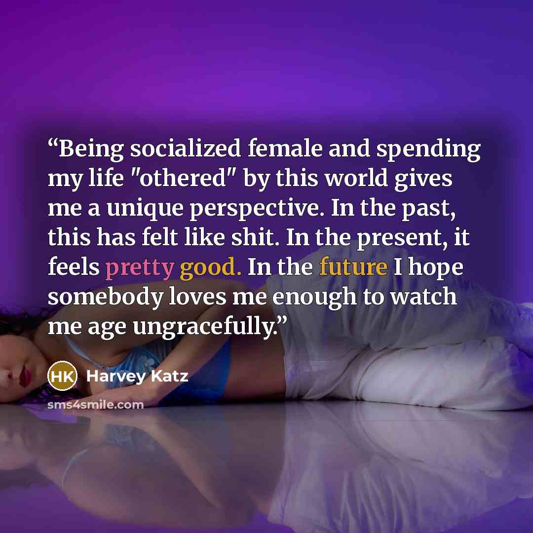“Being socialized female and spending my life "othered" by this world gives me a unique perspective. In the past, this has felt like shit. In the present, it feels pretty good. In the future I hope somebody loves me enough to watch me age ungracefully.” quote by Harvey Katz